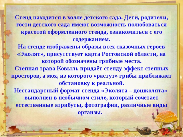 Стенд находится в холле детского сада. Дети, родители, гости детского сада имеют возможность полюбоваться красотой оформленного стенда, ознакомиться с его содержанием.  На стенде изображены образы всех сказочных героев «Эколят», присутствует карта Ростовской области, на которой обозначены грибные места.  Степная трава Ковыль придаёт стенду эффект степных просторов, а мох, из которого «растут» грибы приближает обстановку к реальной.  Нестандартный формат стенда «Эколята – дошколята» выполнен в необычном стиле, который сочетает естественные атрибуты, фотографии, различные виды органзы.