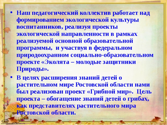 Наш педагогический коллектив работает над формированием экологической культуры воспитанников, реализуя проекты экологической направленности в рамках реализуемой основной образовательной программы, и участвуя в федеральном природоохранном социально-образовательном проекте «Эколята – молодые защитники Природы». В целях расширения знаний детей о растительном мире Ростовской области нами был реализован проект «Грибной мир». Цель проекта – обогащение знаний детей о грибах, как представителях растительного мира Ростовской области.