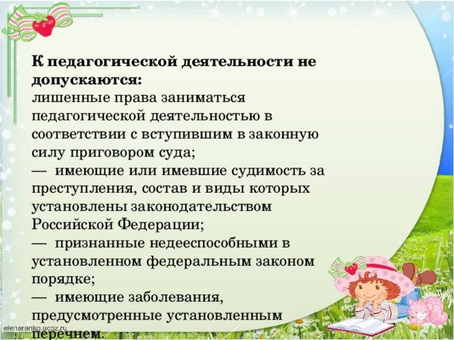 К педагогической деятельности не допускаются: лишенные права заниматься педагогической деятельностью в соответствии с вступившим в законную силу приговором суда; —  имеющие или имевшие судимость за преступления, состав и виды которых установлены законодательством Российской Федерации; —  признанные недееспособными в установленном федеральным законом порядке; —  имеющие заболевания, предусмотренные установленным перечнем.