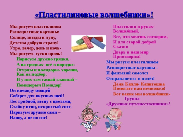 «Пластилиновые волшебники»! Мы рисуем пластилином Разноцветные картины: Солнце, звезды и луну, Детства добрую страну! Утро, вечер, день и ночь- Мы рисуем- сутки прочь!  Нарисуем дружно грядки,  А на грядках- всё в порядке:  Огурцы и помидоры- хороши, Как на подбор,  И у них там самый главный –  Помидорыч Помидор! Он команду овощей Соберет для вкусных щей! Лес грибной, весну с цветами, Стайку птиц, искристый снег- Нарисуем дружно сами – Наяву, а не во сне!  Пластилин в руках- Волшебный,  Все, что хочешь сотворим,  И для старой доброй Сказки  Дверь в наш мир Приотворим! Мы рисуем пластилином Разноцветные картины - И фантазий самолет Отправляется в полёт!  Даже Капля- Капитошка Помогает нам немножко!  Вот какие мы волшебники-  Группа «Дружные путешественники »!