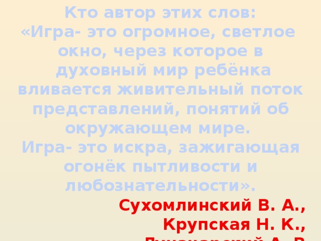 Кто автор этих слов: «Игра- это огромное, светлое окно, через которое в  духовный мир ребёнка вливается живительный поток представлений, понятий об окружающем мире. Игра- это искра, зажигающая огонёк пытливости и любознательности».  Сухомлинский В. А., Крупская Н. К., Луначарский А. В.