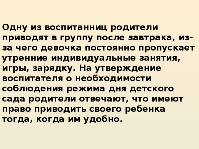 Одну из воспитанниц родители приводят в группу после завтрака, из-за чего девочка постоянно пропускает утренние индивидуальные занятия, игры, зарядку. На утверждение воспитателя о необходимости соблюдения режима дня детского сада родители отвечают, что имеют право приводить своего ребенка тогда, когда им удобно.   