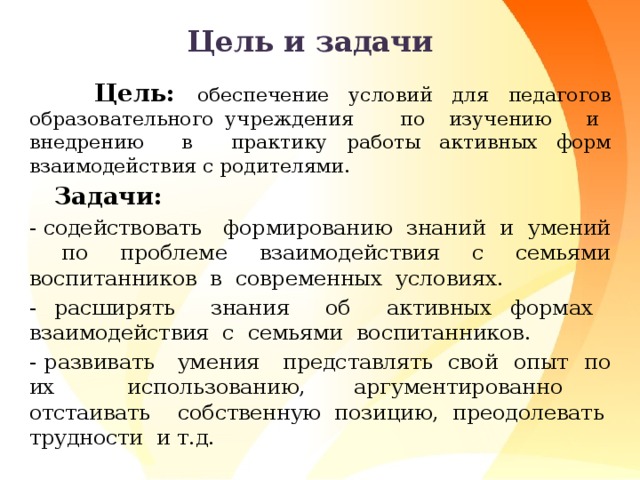 Цель и задачи  Цель: обеспечение условий для педагогов образовательного учреждения по изучению и внедрению в практику работы активных форм взаимодействия с родителями.  Задачи: - содействовать формированию знаний и умений по проблеме взаимодействия с семьями воспитанников в современных условиях. - расширять знания об активных формах взаимодействия с семьями воспитанников. - развивать умения представлять свой опыт по их использованию, аргументированно отстаивать собственную позицию, преодолевать трудности и т.д.