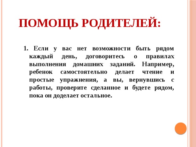 Помощь родителей: 1.  Если у вас нет возможности быть рядом каждый день, договоритесь о правилах выполнения домашних заданий. Например, ребенок самостоятельно делает чтение и простые упражнения, а вы, вернувшись с работы, проверите сделанное и будете рядом, пока он доделает остальное.