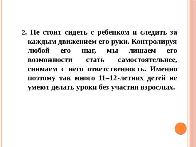 2 . Не стоит сидеть с ребенком и следить за каждым движением его руки. Контролируя любой его шаг, мы лишаем его возможности стать самостоятельнее, снимаем с него ответственность. Именно поэтому так много 11–12-летних детей не умеют делать уроки без участия взрослых.