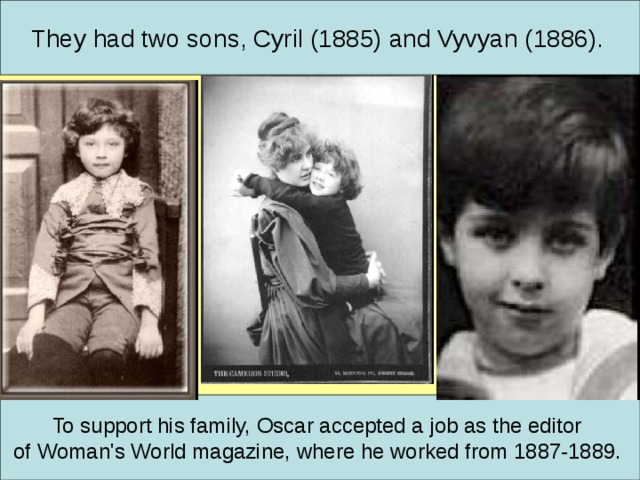 They had two sons, Cyril (1885) and Vyvyan (1886).  To support his family, Oscar accepted a job as the editor of Woman's World magazine, where he worked from 1887-1889.