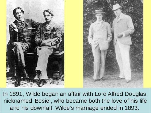 In 1891, Wilde began an affair with Lord Alfred Douglas,  nicknamed 'Bosie', who became both the love of his life and his downfall. Wilde's marriage ended in 1893.