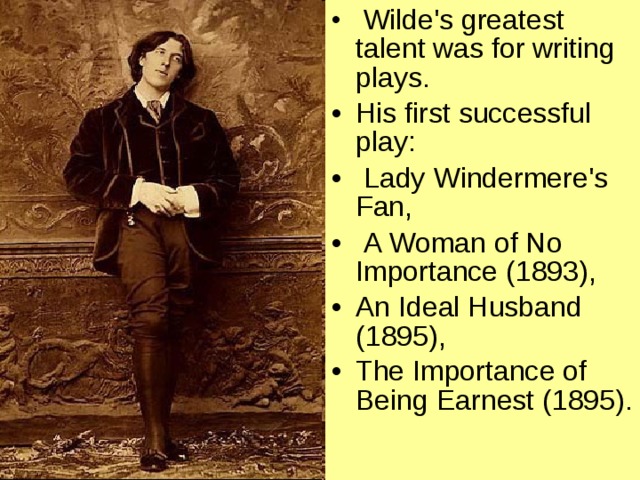 Wilde's greatest talent was for writing plays. His first successful play :  Lady Windermere's Fan,  A Woman of No Importance (1893), An Ideal Husband (1895), The Importance of Being Earnest (1895).