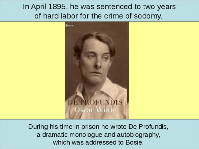 In April 1895, h e was sentenced to two years of hard labor for the crime of sodomy.  During his time in prison he wrote De Profundis, a dramatic monologue and autobiography, which was addressed to Bosie.