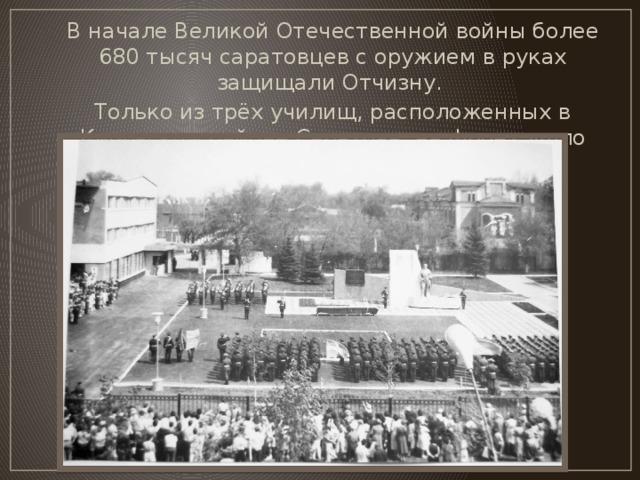 В начале Великой Отечественной войны более 680 тысяч саратовцев с оружием в руках защищали Отчизну. Только из трёх училищ, расположенных в Кировском районе Саратова, на фронт ушло более 12 тысяч офицеров.