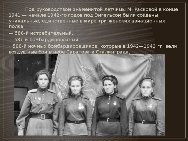 Под руководством знаменитой летчицы М. Расковой в конце 1941 — начале 1942-го годов под Энгельсом были созданы уникальные, единственные в мире три женских авиационных полка — 586-й истребительный,