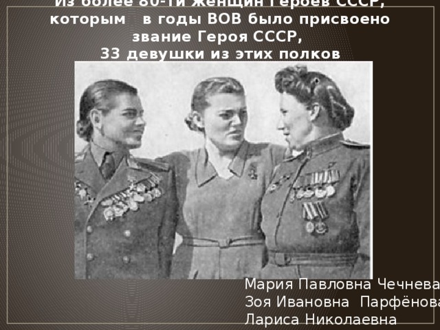 Из более 80-ти женщин Героев СССР, которым в годы ВОВ было присвоено звание Героя СССР,  33 девушки из этих полков Мария Павловна Чечнева Зоя Ивановна Парфёнова Лариса Николаевна Розанова