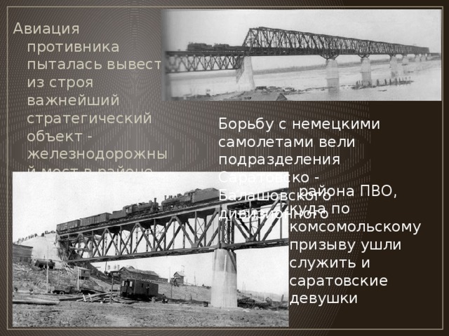 Авиация противника пыталась вывести из строя важнейший стратегический объект - железнодорожный мост в районе поселка Увек,  Борьбу с немецкими самолетами вели подразделения  Саратовско - Балашовского дивизионного   района ПВО, куда по комсомольскому призыву ушли служить и саратовские девушки