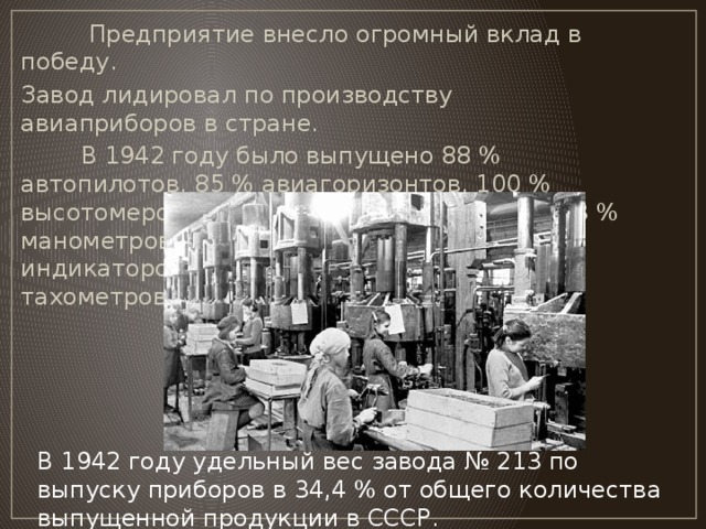 Предприятие внесло огромный вклад в победу. Завод лидировал по производству авиаприборов в стране.  В 1942 году было выпущено 88 % автопилотов, 85 % авиагоризонтов, 100 % высотомеров, 69 % указателей скоростей, 83 % манометров, 96 % трёхстрелочных индикаторов, 95 % компасов и 100 % тахометров. В 1942 году удельный вес завода № 213 по выпуску приборов в 34,4 % от общего количества выпущенной продукции в СССР.