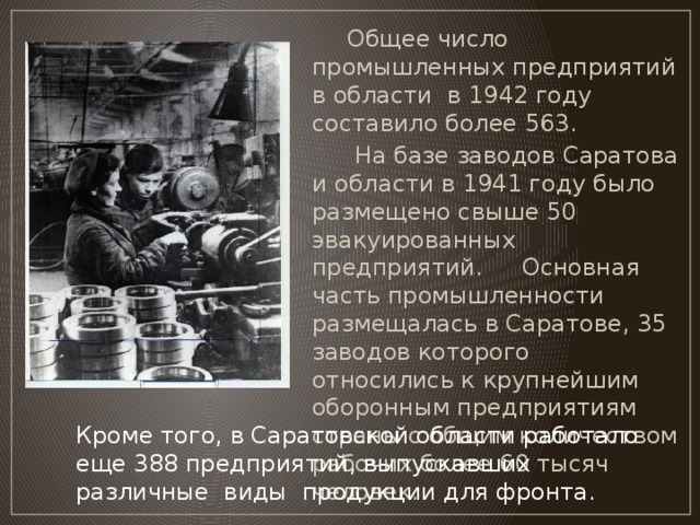 Общее число промышленных предприятий в области  в 1942 году составило более 563.    На базе заводов Саратова и области в 1941 году было размещено свыше 50 эвакуированных  предприятий.  Основная часть промышленности размещалась в Саратове, 35 заводов которого относились к крупнейшим оборонным предприятиям страны с общим количеством рабочих более 60 тысяч человек. Кроме того, в Саратовской области работало еще 388 предприятий, выпускавших различные виды  продукции для фронта.