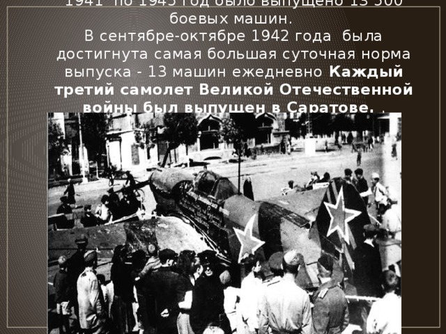 Саратовским авиационным заводом в период с 1941  по 1945 год было выпущено 13 500 боевых машин.  В сентябре-октябре 1942 года  была достигнута самая большая суточная норма выпуска - 13 машин ежедневно  Каждый третий самолет Великой Отечественной войны был выпущен в Саратове. .