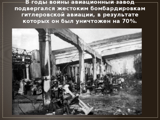 В годы войны авиационный завод подвергался жестоким бомбардировкам гитлеровской авиации, в результате которых он был уничтожен на 70%.
