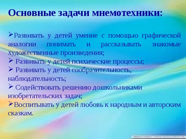 Основные задачи мнемотехники:  Развивать у детей умение с помощью графической аналогии понимать и рассказывать знакомые художественные произведения;  Развивать у детей психические процессы;  Развивать у детей сообразительность, наблюдательность;  Содействовать решению дошкольниками изобретательских задач; Воспитывать у детей любовь к народным и авторским сказкам.