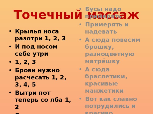 Точечный массаж Крылья носа разотри 1, 2, 3 И под носом себе утри 1, 2, 3 Брови нужно расчесать 1, 2, 3, 4, 5 Вытри пот теперь со лба 1, 2 Серьги на уши повесь Бусы надо примерять Примерять и надевать А сюда повесим брошку, разноцветную матрёшку А сюда браслетики, красивые манжетики Вот как славно потрудились и красиво нарядились  если есть