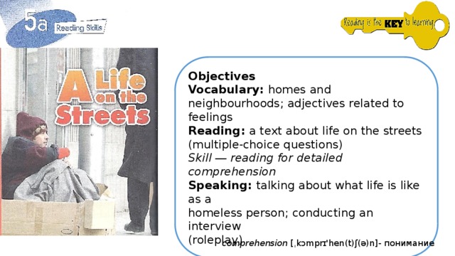 Objectives Vocabulary: homes and neighbourhoods; adjectives related to feelings Reading: a text about life on the streets (multiple-choice questions) Skill ― reading for detailed comprehension Speaking: talking about what life is like as a homeless person; conducting an interview (roleplay) comprehension [ˌkɔmprɪ'hen(t)ʃ(ə)n]- понимание