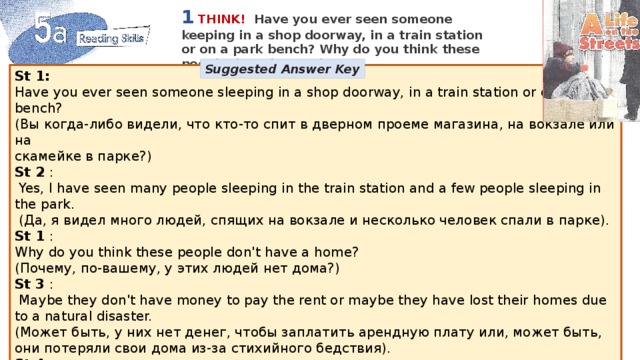 1  THINK!  Have you ever seen someone keeping in a shop doorway, in a train station or on a park bench? Why do you think these people don't have a home? Suggested Answer Key St 1:  Have you ever seen someone sleeping in a shop doorway, in a train station or on a park bench? (Вы когда-либо видели, что кто-то спит в дверном проеме магазина, на вокзале или на скамейке в парке?) St 2 :  Yes, I have seen many people sleeping in the train station and a few people sleeping in the park.  (Да, я видел много людей, спящих на вокзале и несколько человек спали в парке). St 1 : Why do you think these people don't have a home? (Почему, по-вашему, у этих людей нет дома?) St 3 :  Maybe they don't have money to pay the rent or maybe they have lost their homes due to a natural disaster. (Может быть, у них нет денег, чтобы заплатить арендную плату или, может быть, они потеряли свои дома из-за стихийного бедствия). St 4  Maybe they have run away from home (Может быть, они убегают из дома). natural disaster стихийное бедствие