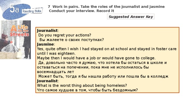 7  Work in pairs. Take the roles of the journalist and Jasmine  Conduct your interview. Record it Suggested Answer Key Journalist :  Do you regret your actions?  Вы жалеете о своих поступках? Jasmine : Yes, quite often I wish I had stayed on at school and stayed in foster care until I was eighteen. Maybe then I would have a job or would have gone to college.  Да, довольно часто я думаю, что хотела бы остаться в школе и оставаться на попечении, пока мне не исполнилось бы восемнадцать лет  Может быть, тогда я бы нашла работу или пошла бы в колледж Journalist : What is the worst thing about being homeless? Что самое худшее в том, чтобы быть бездомным?