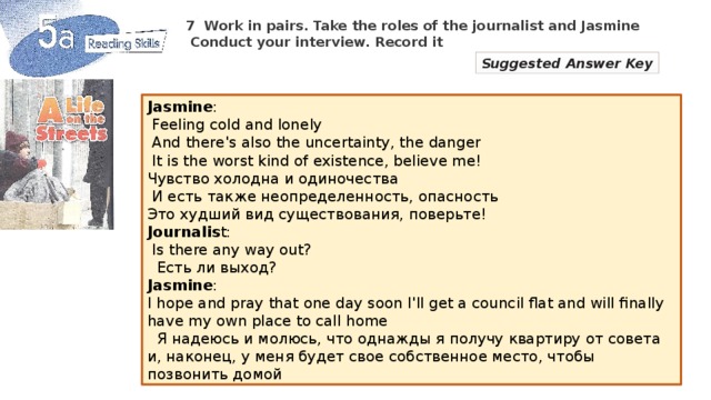 7  Work in pairs. Take the roles of the journalist and Jasmine  Conduct your interview. Record it Suggested Answer Key Jasmine :  Feeling cold and lonely  And there's also the uncertainty, the danger  It is the worst kind of existence, believe me! Чувство холодна и одиночества  И есть также неопределенность, опасность Это худший вид существования, поверьте! Journalis t:  Is there any way out?  Есть ли выход? Jasmine : I hope and pray that one day soon I'll get a council flat and will finally have my own place to call home  Я надеюсь и молюсь, что однажды я получу квартиру от совета и, наконец, у меня будет свое собственное место, чтобы позвонить домой