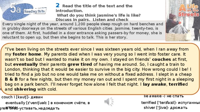 2   Read the title of the text and the introduction.  What do you think Jasmine's life is like? Discuss in pairs. Listen and check Every single night of the year, around 1,200 people sleep rough on hard benches and in grubby doorways on the streets of various English cities. Jasmine, twenty-two, is one of them. At first, huddled in a door entrance asking passers-by for money, she is reluctant to open up, but then she begins to talk. This is her story.. 