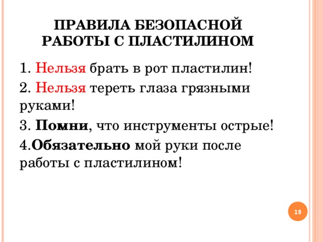 ПРАВИЛА БЕЗОПАСНОЙ РАБОТЫ С ПЛАСТИЛИНОМ 1. Нельзя брать в рот пластилин! 2. Нельзя тереть глаза грязными руками! 3. Помни , что инструменты острые! 4. Обязательно мой руки после работы с пластилином!