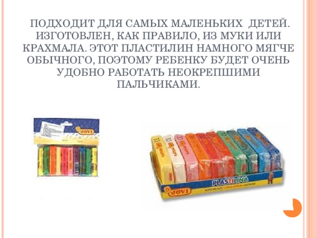 ПЛАСТИЛИН НА РАСТИТЕЛЬНОЙ ОСНОВЕ:    ПОДХОДИТ ДЛЯ САМЫХ МАЛЕНЬКИХ ДЕТЕЙ. ИЗГОТОВЛЕН, КАК ПРАВИЛО, ИЗ МУКИ ИЛИ КРАХМАЛА. ЭТОТ ПЛАСТИЛИН НАМНОГО МЯГЧЕ ОБЫЧНОГО, ПОЭТОМУ РЕБЕНКУ БУДЕТ ОЧЕНЬ УДОБНО РАБОТАТЬ НЕОКРЕПШИМИ ПАЛЬЧИКАМИ.