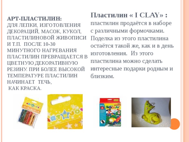 Пластилин « I CLAY» :  пластилин продаётся в наборе с различными формочками. Поделка из этого пластилина остаётся такой же, как и в день изготовления. Из этого пластилина можно сделать интересные подарки родным и близким.   АРТ-ПЛАСТИЛИН:  ДЛЯ ЛЕПКИ, ИЗГОТОВЛЕНИЯ ДЕКОРАЦИЙ, МАСОК, КУКОЛ, ПЛАСТИЛИНОВОЙ ЖИВОПИСИ И Т.П. ПОСЛЕ 10-30 МИНУТНОГО НАГРЕВАНИЯ ПЛАСТИЛИН ПРЕВРАЩАЕТСЯ В ЦВЕТНУЮ ДЕКОРАТИВНУЮ РЕЗИНУ. ПРИ БОЛЕЕ ВЫСОКОЙ ТЕМПЕРАТУРЕ ПЛАСТИЛИН НАЧИНАЕТ ТЕЧЬ,  КАК КРАСКА.