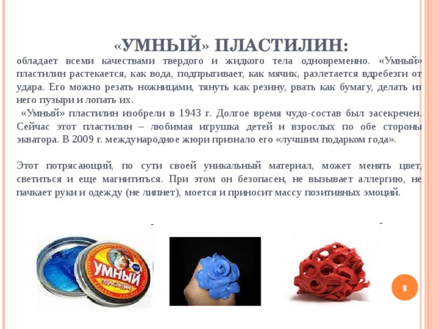 «УМНЫЙ» ПЛАСТИЛИН: обладает всеми качествами твердого и жидкого тела одновременно. «Умный» пластилин растекается, как вода, подпрыгивает, как мячик, разлетается вдребезги от удара. Его можно резать ножницами, тянуть как резину, рвать как бумагу, делать из него пузыри и лопать их.  «Умный» пластилин изобрели в 1943 г. Долгое время чудо-состав был засекречен. Сейчас этот пластилин – любимая игрушка детей и взрослых по обе стороны экватора. В 2009 г. международное жюри признало его «лучшим подарком года». Этот потрясающий, по сути своей уникальный материал, может менять цвет, светиться и еще магнититься. При этом он безопасен, не вызывает аллергию, не пачкает руки и одежду (не липнет), моется и приносит массу позитивных эмоций.