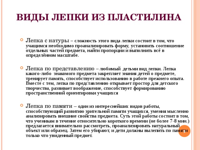 ВИДЫ ЛЕПКИ ИЗ ПЛАСТИЛИНА   Лепка с натуры – сложность этого вида лепки состоит в том, что учащимся необходимо проанализировать форму, установить соотношение отдельных частей предмета, найти пропорции и выполнить всё в определённом масштабе. Лепка по представлению – любимый детьми вид лепки. Лепка какого-либо знакомого предмета закрепляет знания детей о предмете, тренирует память, способствует использованию в работе прежнего опыта. Вместе с тем, лепка по представлению открывает простор для детского творчества, развивает воображение, способствует формированию пространственной ориентировки учащихся  Лепка по памяти – один из интереснейших видов работы, способствующий развитию зрительной памяти учащихся, умения мысленно анализировать внешние свойства предмета. Суть этой работы состоит в том, что ученикам в течение относительно короткого времени (не более 7-8 мин.) предлагается внимательно рассмотреть, проанализировать натуральный объект или образец. Затем его убирают, и дети должны вылепить по памяти только что увиденный предмет.