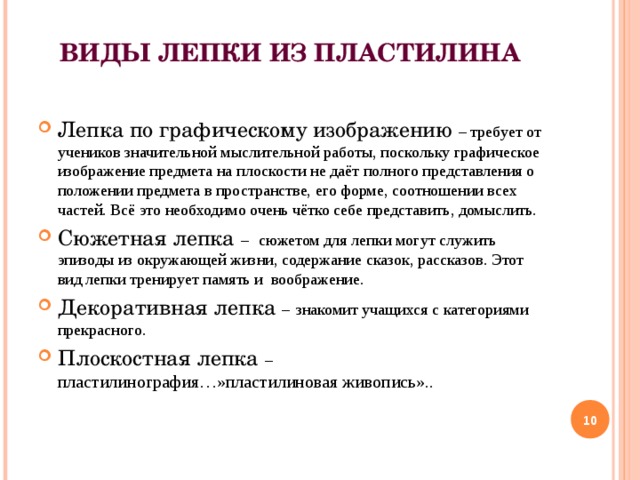 ВИДЫ ЛЕПКИ ИЗ ПЛАСТИЛИНА   Лепка по графическому изображению – требует от учеников значительной мыслительной работы, поскольку графическое изображение предмета на плоскости не даёт полного представления о положении предмета в пространстве, его форме, соотношении всех частей. Всё это необходимо очень чётко себе представить, домыслить. Сюжетная лепка –  сюжетом для лепки могут служить эпизоды из окружающей жизни, содержание сказок, рассказов. Этот вид лепки тренирует память и воображение. Декоративная лепка –  знакомит учащихся с категориями прекрасного. Плоскостная лепка –  пластилинография…»пластилиновая живопись»..