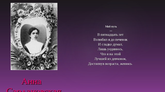 Мой путь … В пятнадцать лет Взлюбил я до печенок И сладко думал, Лишь уединюсь, Что я на этой Лучшей из девчонок, Достигнув возраста, женюсь.   Анна Сардановская