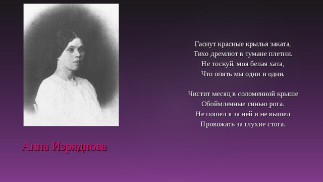 Гаснут красные крылья заката, Тихо дремлют в тумане плетни. Не тоскуй, моя белая хата, Что опять мы одни и одни. Чистит месяц в соломенной крыше Обоймленные синью рога. Не пошел я за ней и не вышел Провожать за глухие стога.  Анна Изряднова