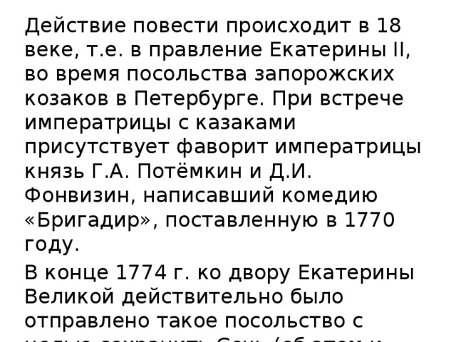 Действие повести происходит в 18 веке, т.е. в правление Екатерины II, во время посольства запорожских козаков в Петербурге. При встрече императрицы с казаками присутствует фаворит императрицы князь Г.А. Потёмкин и Д.И. Фонвизин, написавший комедию «Бригадир», поставленную в 1770 году. В конце 1774 г. ко двору Екатерины Великой действительно было отправлено такое посольство с целью сохранить Сечь (об этом и держит речь один из козаков).