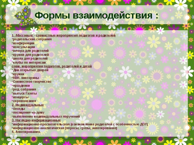 Формы взаимодействия : 1. Массовые:  - совместные мероприятия педагогов и родителей родительские собрания конференции консультации вечера для родителей кружки для родителей школа для родителей клубы по интересам совм. мероприятии педагогов, родителей и детей Дни открытых дверей кружки КВН. викторины Совместное творчество праздники род. собрания выпуск Газеты концерты соревнования 2. Индивидуальные беседы посещения на дому выполнение индивидуальных поручений 3. Наглядно-информационные информационно-просветительская (ознакомление родителей с особенностью ДОУ) информационно-аналитическая (опросы, срезы, анкетирование) 4. Анкетирование.