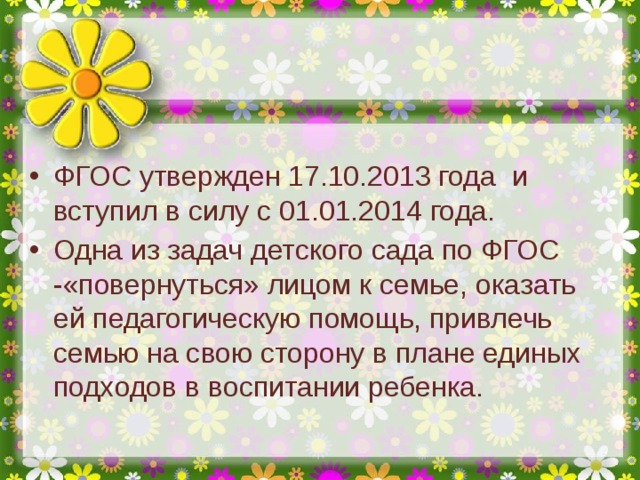 ФГОС утвержден 17.10.2013 года и вступил в силу с 01.01.2014 года. Одна из задач детского сада по ФГОС -«повернуться» лицом к семье, оказать ей педагогическую помощь, привлечь семью на свою сторону в плане единых подходов в воспитании ребенка.