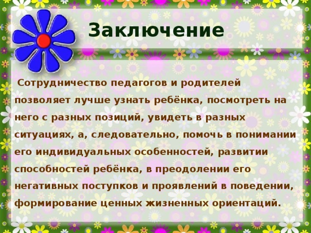 Заключение Сотрудничество педагогов и родителей позволяет лучше узнать ребёнка, посмотреть на него с разных позиций, увидеть в разных ситуациях, а, следовательно, помочь в понимании его индивидуальных особенностей, развитии способностей ребёнка, в преодолении его негативных поступков и проявлений в поведении, формирование ценных жизненных ориентаций.