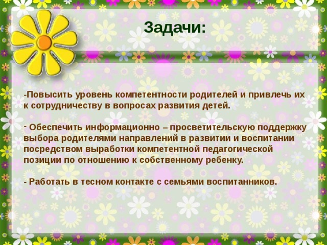 Задачи: -Повысить уровень компетентности родителей и привлечь их к сотрудничеству в вопросах развития детей.   Обеспечить информационно – просветительскую поддержку выбора родителями направлений в развитии и воспитании посредством выработки компетентной педагогической позиции по отношению к собственному ребенку.  - Работать в тесном контакте с семьями воспитанников.