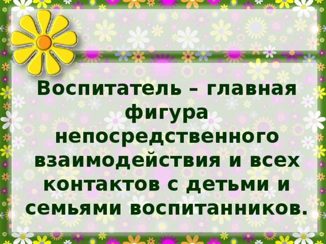 Воспитатель – главная фигура непосредственного взаимодействия и всех контактов с детьми и семьями воспитанников.