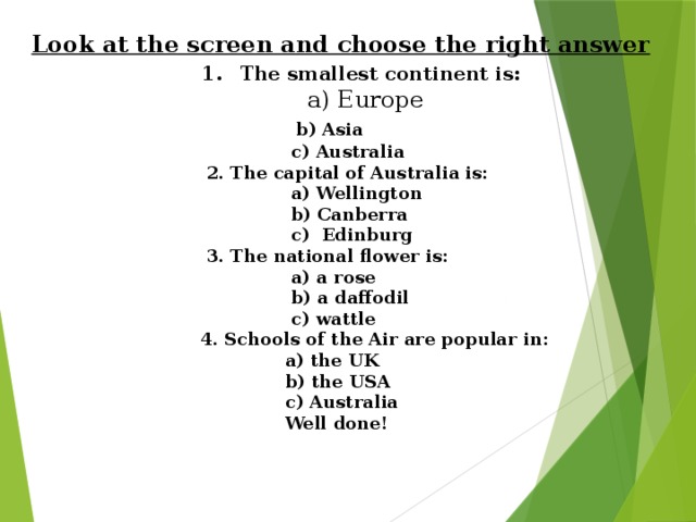 Look at the screen and choose the right answer  1 . The smallest continent is:  a) Europe   b) Asia  c) Australia  2. The capital of Australia is:  a) Wellington  b) Canberra  c) Edinburg  3. The national flower is:  a) a rose  b) a daffodil  c) wattle  4. Schools of the Air are popular in:  a) the UK  b) the USA  c) Australia  Well done!
