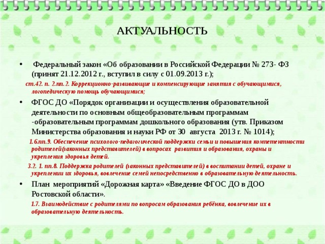 АКТУАЛЬНОСТЬ  Федеральный закон «Об образовании в Российской Федерации № 273- ФЗ (принят 21.12.2012 г., вступил в силу с 01.09.2013 г.);  ст.42. п. 2.пп.2. Коррекционно-развивающие и компенсирующие занятия с обучающимися, логопедическую помощь обучающимися; ФГОС ДО «Порядок организации и осуществления образовательной деятельности по основным общеобразовательным программам -образовательным программам дошкольного образования (утв. Приказом Министерства образования и науки РФ от 30 августа 2013 г. № 1014);  1.6.пп.9. Обеспечение психолого-педагогической поддержки семьи и повышения компетентности родителей(законных представителей) в вопросах развития и образования, охраны и укрепления здоровья детей.  3.2. 1. пп.8. Поддержка родителей (законных представителей) в воспитании детей, охране и укреплении их здоровья, вовлечение семей непосредственно в образовательную деятельность. План мероприятий «Дорожная карта» «Введение ФГОС ДО в ДОО Ростовской области».  1.7. Взаимодействие с родителями по вопросам образования ребёнка, вовлечение их в образовательную деятельность.