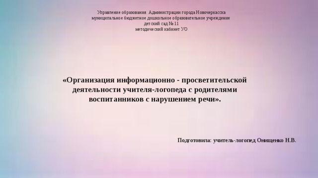 Управление образования Администрации города Новочеркасска  муниципальное бюджетное дошкольное образовательное учреждение  детский сад № 11  методический кабинет УО      «Организация информационно - просветительской деятельности учителя-логопеда с родителями воспитанников с нарушением речи».   Подготовила: учитель-логопед Онищенко Н.В.  