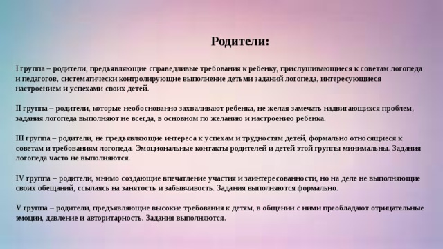 Родители: I группа – родители, предъявляющие справедливые требования к ребенку, прислушивающиеся к советам логопеда и педагогов, систематически контролирующие выполнение детьми заданий логопеда, интересующиеся настроением и успехами своих детей.   II группа – родители, которые необоснованно захваливают ребенка, не желая замечать надвигающихся проблем, задания логопеда выполняют не всегда, в основном по желанию и настроению ребенка.   III группа – родители, не предъявляющие интереса к успехам и трудностям детей, формально относящиеся к советам и требованиям логопеда. Эмоциональные контакты родителей и детей этой группы минимальны. Задания логопеда часто не выполняются.   IV группа – родители, мнимо создающие впечатление участия и заинтересованности, но на деле не выполняющие своих обещаний, ссылаясь на занятость и забывчивость. Задания выполняются формально.   V группа – родители, предъявляющие высокие требования к детям, в общении с ними преобладают отрицательные эмоции, давление и авторитарность. Задания выполняются.  