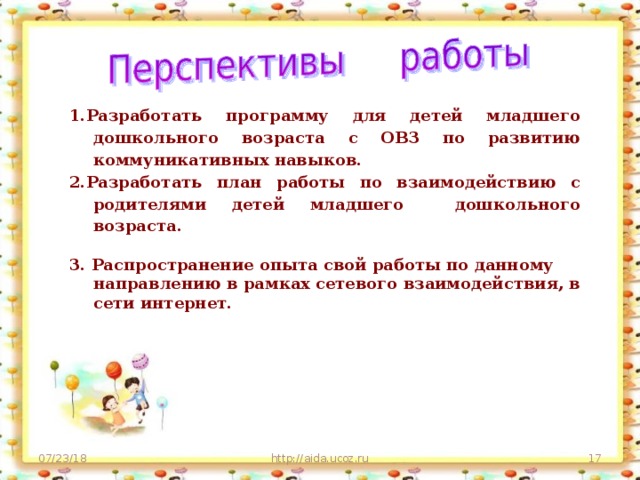 1.Разработать программу для детей младшего дошкольного возраста с ОВЗ по развитию коммуникативных навыков. 2.Разработать план работы по взаимодействию с родителями детей младшего дошкольного возраста.   3. Распространение опыта свой работы по данному направлению в рамках сетевого взаимодействия, в сети интернет.  07/23/18 http://aida.ucoz.ru