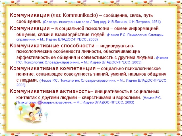 Коммуникация (лат. Kommunikacio) – сообщение, связь, путь сообщения.  (Словарь иностранных слов / Под ред. И.В.Лехина, Ф.Н.Петрова, 1954) Коммуникации – в социальной психологии – обмен информацией, общение, связи и взаимодействие людей.  (Немов Р.С. Психология: Словарь-справочник. – М.: Изд-во ВЛАДОС-ПРЕСС, 2003) Коммуникативные способности – индивидуально-психологические особенности личности, обеспечивающие эффективность ее общения и совместимость с другими людьми . (Немов Р.С. Психология: Словарь-справочник. – М.: Изд-во ВЛАДОС-ПРЕСС, 2003) Коммуникативная компетенция – социально-психологическое понятие, означающее совокупность знаний, умений, навыков общения с людьми . (Немов Р.С. Психология: Словарь-справочник. – М.: Изд-во ВЛАДОС-ПРЕСС, 2003) Коммуникативная активность – инициативность в социальных контактах с другими людьми – сверстниками и взрослыми.  (Немов Р.С. Психология: Словарь-справочник. – М.: Изд-во ВЛАДОС-ПРЕСС, 2003)