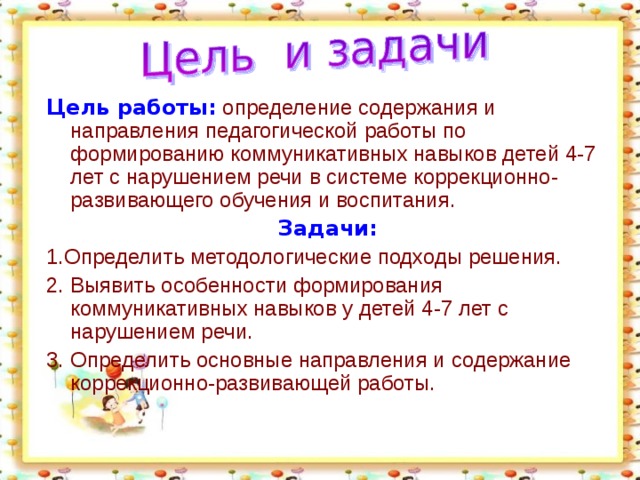 Цель работы:  определение содержания и направления педагогической работы по формированию коммуникативных навыков детей 4-7 лет с нарушением речи в системе коррекционно-развивающего обучения и воспитания. Задачи: 1.Определить методологические подходы решения. 2. Выявить особенности формирования коммуникативных навыков у детей 4-7 лет с нарушением речи. 3. Определить основные направления и содержание коррекционно-развивающей работы.