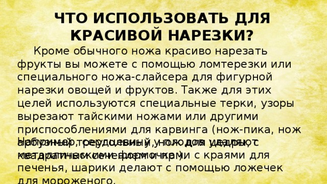 ЧТО ИСПОЛЬЗОВАТЬ ДЛЯ КРАСИВОЙ НАРЕЗКИ?  Кроме обычного ножа красиво нарезать фрукты вы можете с помощью ломтерезки или специального ножа-слайсера для фигурной нарезки овощей и фруктов. Также для этих целей используются специальные терки, узоры вырезают тайскими ножами или другими приспособлениями для карвинга (нож-пика, нож арбузный треугольный, нож для цедры, с квадратным сечением и пр.).  Например, сердцевину у плодов удаляют металлическими формочками с краями для печенья, шарики делают с помощью ложечек для мороженого.